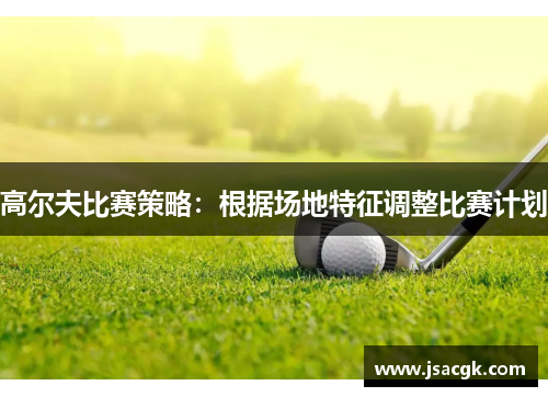高尔夫比赛策略：根据场地特征调整比赛计划